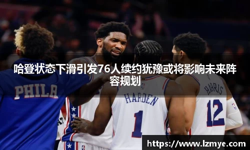 哈登状态下滑引发76人续约犹豫或将影响未来阵容规划