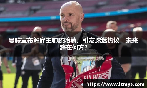 曼联宣布解雇主帅滕哈赫，引发球迷热议，未来路在何方？