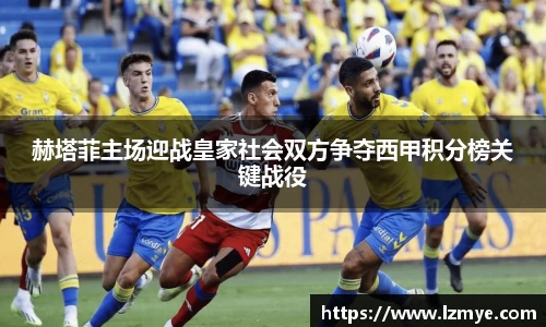赫塔菲主场迎战皇家社会双方争夺西甲积分榜关键战役