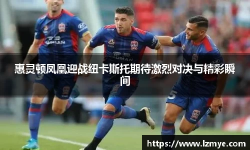 惠灵顿凤凰迎战纽卡斯托期待激烈对决与精彩瞬间